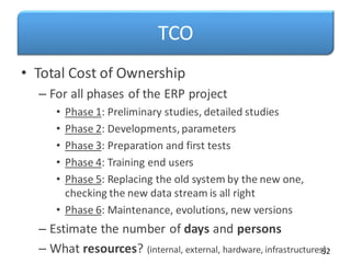 TCO
• Total Cost of Ownership
– For all phases of the ERP project
• Phase 1: Preliminary studies, detailed studies
• Phase 2: Developments, parameters
• Phase 3: Preparation and first tests
• Phase 4: Training end users
• Phase 5: Replacing the old system by the new one,
checking the new data stream is all right
• Phase 6: Maintenance, evolutions, new versions
– Estimate the number of days and persons
– What resources? (internal, external, hardware, infrastructures)
52
 