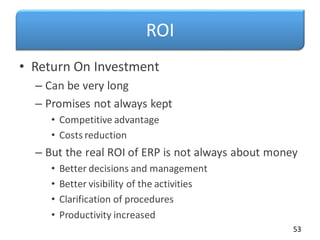 ROI
• Return On Investment
– Can be very long
– Promises not always kept
• Competitive advantage
• Costs reduction
– But the real ROI of ERP is not always about money
• Better decisions and management
• Better visibility of the activities
• Clarification of procedures
• Productivity increased
53
 