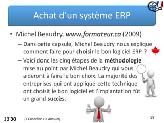 Achat d’un système ERP
• Michel Beaudry, www.formateur.ca (2009)
– Dans cette capsule, Michel Beaudry nous explique
comment faire pour choisir le bon logiciel ERP ?
58
13’30
– Voici donc les cinq étapes de la méthodologie
mise au point par Michel Beaudry qui vous
aideront à faire le bon choix. La majorité des
entreprises qui ont appliqué cette technique
ont choisit le bon logiciel et l’implantation fût
un grand succès.
(« Canceller » = Annuler)
 
