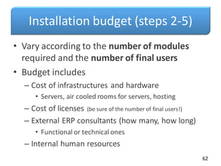 Installation budget (steps 2-5)
• Vary according to the number of modules
required and the number of final users
• Budget includes
– Cost of infrastructures and hardware
• Servers, air cooled rooms for servers, hosting
– Cost of licenses (be sure of the number of final users!)
– External ERP consultants (how many, how long)
• Functional or technical ones
– Internal human resources
62
 