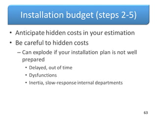 Installation budget (steps 2-5)
• Anticipate hidden costs in your estimation
• Be careful to hidden costs
– Can explode if your installation plan is not well
prepared
• Delayed, out of time
• Dysfunctions
• Inertia, slow-response internal departments
63
 