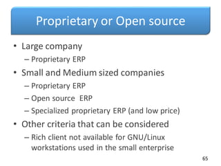 Proprietary or Open source
• Large company
– Proprietary ERP
• Small and Medium sized companies
– Proprietary ERP
– Open source ERP
– Specialized proprietary ERP (and low price)
• Other criteria that can be considered
– Rich client not available for GNU/Linux
workstations used in the small enterprise
65
 