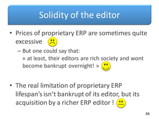 Solidity of the editor
• Prices of proprietary ERP are sometimes quite
excessive
– But one could say that:
« at least, their editors are rich society and wont
become bankrupt overnight! »
• The real limitation of proprietary ERP
lifespan’s isn’t bankrupt of its editor, but its
acquisition by a richer ERP editor !
66
 