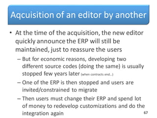 Aqcuisition of an editor by another
• At the time of the acquisition, the new editor
quickly announce the ERP will still be
maintained, just to reassure the users
– But for economic reasons, developing two
different source codes (doing the same) is usually
stopped few years later (when contracts end…)
– One of the ERP is then stopped and users are
invited/constrained to migrate
– Then users must change their ERP and spend lot
of money to redevelop customizations and do the
integration again 67
 