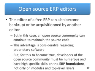 Open source ERP editors
• The editor of a free ERP can also become
bankrupt or be acquisitionned by another
editor
– But in this case, an open source community can
continue to maintain the source code
– This advantage is considerable regarding
proprietary software
– But, for this to become true, developers of the
open source community must be numerous and
have high specific skills on the ERP foundations,
not only on modules and top-level layers 69
 