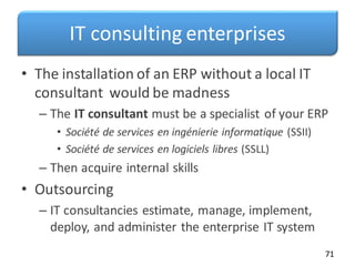IT consulting enterprises
• The installation of an ERP without a local IT
consultant would be madness
– The IT consultant must be a specialist of your ERP
• Société de services en ingénierie informatique (SSII)
• Société de services en logiciels libres (SSLL)
– Then acquire internal skills
• Outsourcing
– IT consultancies estimate, manage, implement,
deploy, and administer the enterprise IT system
71
 