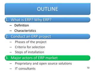 OUTLINE
1. What is ERP? Why ERP?
– Definition
– Characteristics
2. Conduct an ERP project
– Phases of the project
– Criteria for selection
– Steps of installation
3. Major actors of ERP market
– Proprietary and open source solutions
– IT consultants 72
 