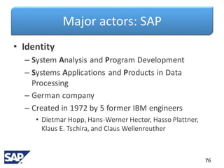 Major actors: SAP
• Identity
– System Analysis and Program Development
– Systems Applications and Products in Data
Processing
– German company
– Created in 1972 by 5 former IBM engineers
• Dietmar Hopp, Hans-Werner Hector, Hasso Plattner,
Klaus E. Tschira, and Claus Wellenreuther
76
 