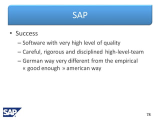 SAP
• Success
– Software with very high level of quality
– Careful, rigorous and disciplined high-level-team
– German way very different from the empirical
« good enough » american way
78
 
