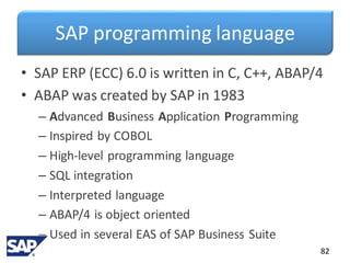 SAP programming language
• SAP ERP (ECC) 6.0 is written in C, C++, ABAP/4
• ABAP was created by SAP in 1983
– Advanced Business Application Programming
– Inspired by COBOL
– High-level programming language
– SQL integration
– Interpreted language
– ABAP/4 is object oriented
– Used in several EAS of SAP Business Suite
82
 