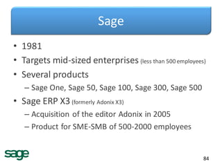 Sage
• 1981
• Targets mid-sized enterprises (less than 500 employees)
• Several products
– Sage One, Sage 50, Sage 100, Sage 300, Sage 500
• Sage ERP X3(formerly Adonix X3)
– Acquisition of the editor Adonix in 2005
– Product for SME-SMB of 500-2000 employees
84
 