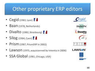 Other proprietary ERP editors
• Cegid(1983, Lyon)
• Baan(1978, Netherlands)
• Divalto (1982, Strasbourg)
• Silog (1984, Caen)
• Prism(1987, PrismERP in 2002)
• Lawson (1975, acquisionned by Intentia in 2006)
• SSA Global (1981, Chicago, USA)
88
 