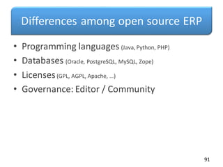 Differences among open source ERP
• Programming languages (Java, Python, PHP)
• Databases (Oracle, PostgreSQL, MySQL, Zope)
• Licenses(GPL, AGPL, Apache, …)
• Governance: Editor / Community
91
 