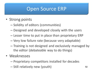 Open Source ERP
• Strong points
– Solidity of editors (communities)
– Designed and developed closely with the users
– Lesser time to put in place than proprietary ERP
– Very low failure rate (because very adaptable)
– Training is not designed and exclusively managed by
the editor (debateable way to do things)
• Weaknesses
– Proprietary competitors installed for decades
– Still relatively new (youth) 92
 