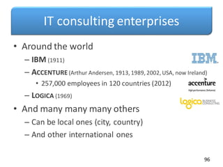 IT consulting enterprises
• Around the world
– IBM (1911)
– ACCENTURE (Arthur Andersen, 1913, 1989, 2002, USA, now Ireland)
• 257,000 employees in 120 countries (2012)
– LOGICA (1969)
• And many many many others
– Can be local ones (city, country)
– And other international ones
96
 