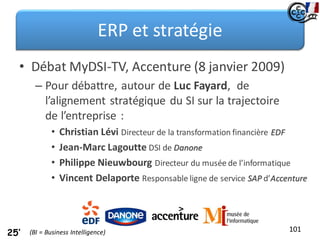 ERP et stratégie
• Débat MyDSI-TV, Accenture (8 janvier 2009)
– Pour débattre, autour de Luc Fayard, de
l’alignement stratégique du SI sur la trajectoire
de l’entreprise :
• Christian Lévi Directeur de la transformation financière EDF
• Jean-Marc Lagoutte DSI de Danone
• Philippe Nieuwbourg Directeur du musée de l’informatique
• Vincent Delaporte Responsable ligne de service SAP d’Accenture
101
25’ (BI = Business Intelligence)
 