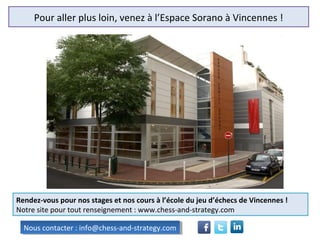 Pour aller plus loin, venez à l’Espace Sorano à Vincennes !
Rendez-vous pour nos stages et nos cours à l’école du jeu d’échecs de Vincennes !
Notre site pour tout renseignement : www.chess-and-strategy.com
Nous contacter : info@chess-and-strategy.comNous contacter : info@chess-and-strategy.com
 