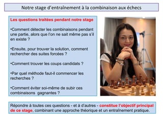 Notre stage d’entraînement à la combinaison aux échecs
Les questions traitées pendant notre stage
•Comment détecter les combinaisons pendant
une partie, alors que l’on ne sait même pas s’il
en existe ?
•Ensuite, pour trouver la solution, comment
rechercher des suites forcées ?
•Comment trouver les coups candidats ?
•Par quel méthode faut-il commencer les
recherches ?
•Comment éviter soi-même de subir ces
combinaisons gagnantes ?
Répondre à toutes ces questions - et à d’autres - constitue l’objectif principal
de ce stage, combinant une approche théorique et un entraînement pratique.
 