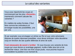 Le calcul des variantes
Si par exemple vous envisagez un échec au Roi et que votre adversaire
dispose de quatre réponses possibles, vous devez anticiper votre deuxième
coup en fonction de ses quatre défenses et ainsi de suite.
Il est nécessaire de savoir s’arrêter: Si vous trouvez une variante de trois
coups qui vous donne un avantage gagnant, inutile d’aller plus loin et de
rechercher mieux. Une fois vos trois coups joués, vous pourrez toujours
reconsidérer la position à ce moment là.
Vous avez répertorié les coups en
commençant par les plus «forçants»,
maintenant comment calculer les
variantes ?
En matière de suites forcées, il faut
faire comme les ordinateurs et
envisager toutes les possibilités, une
par une.
 