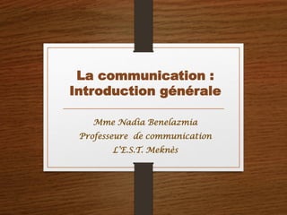 La communication :
Introduction générale
Mme Nadia Benelazmia
Professeure de communication
L’E.S.T. Meknès
 