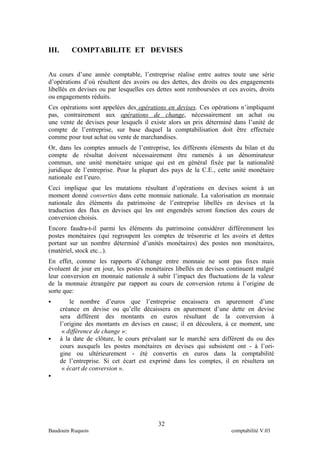 III. COMPTABILITE ET DEVISES 
Au cours d’une année comptable, l’entreprise réalise entre autres toute une série 
d’opérations d’où résultent des avoirs ou des dettes, des droits ou des engagements 
libellés en devises ou par lesquelles ces dettes sont remboursées et ces avoirs, droits 
ou engagements réduits. 
Ces opérations sont appelées des opérations en devises . Ces opérations n’impliquent 
pas, contrairement aux opérations de change, nécessairement un achat ou 
une vente de devises pour lesquels il existe alors un prix déterminé dans l’unité de 
compte de l’entreprise, sur base duquel la comptabilisation doit être effectuée 
comme pour tout achat ou vente de marchandises. 
Or, dans les comptes annuels de l’entreprise, les différents éléments du bilan et du 
compte de résultat doivent nécessairement être ramenés à un dénominateur 
commun, une unité monétaire unique qui est en général fixée par la nationalité 
juridique de l’entreprise. Pour la plupart des pays de la C.E., cette unité monétaire 
nationale est l’euro. 
Ceci implique que les mutations résultant d’opérations en devises soient à un 
moment donné converties dans cette monnaie nationale. La valorisation en monnaie 
nationale des éléments du patrimoine de l’entreprise libellés en devises et la 
traduction des flux en devises qui les ont engendrés seront fonction des cours de 
conversion choisis. 
Encore faudra-t-il parmi les éléments du patrimoine considérer différemment les 
postes monétaires (qui regroupent les comptes de trésorerie et les avoirs et dettes 
portant sur un nombre déterminé d’unités monétaires) des postes non monétaires, 
(matériel, stock etc...). 
En effet, comme les rapports d’échange entre monnaie ne sont pas fixes mais 
évoluent de jour en jour, les postes monétaires libellés en devises continuent malgré 
leur conversion en monnaie nationale à subir l’impact des fluctuations de la valeur 
de la monnaie étrangère par rapport au cours de conversion retenu à l’origine de 
sorte que: 
 le nombre d’euros que l’entreprise encaissera en apurement d’une 
créance en devise ou qu’elle décaissera en apurement d’une dette en devise 
sera différent des montants en euros résultant de la conversion à 
l’origine des montants en devises en cause; il en découlera, à ce moment, une 
« différence de change »: 
 à la date de clôture, le cours prévalant sur le marché sera différent du ou des 
cours auxquels les postes monétaires en devises qui subsistent ont - à l’ori-gine 
ou ultérieurement - été convertis en euros dans la comptabilité 
de l’entreprise. Si cet écart est exprimé dans les comptes, il en résultera un 
« écart de conversion ». 
 
32 
Baudouin Ruquois comptabilité V.03 
 