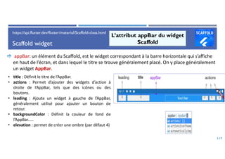Scaffold widget
117
L’attribut appBar du widget
Scaffold
 appBar: un élément du Scaffold, est le widget correspondant à la barre horizontale qui s’affiche
en haut de l’écran, et dans lequel le titre se trouve généralement placé. On y place généralement
un widget AppBar.
• title : Définit le titre de l’AppBar.
• actions : Permet d’ajouter des widgets d’action à
droite de l’AppBar, tels que des icônes ou des
boutons.
• leading : Ajoute un widget à gauche de l’AppBar,
généralement utilisé pour ajouter un bouton de
retour.
• backgroundColor : Définit la couleur de fond de
l’AppBar.....
• elevation : permet de créer une ombre (par défaut 4)
https://api.flutter.dev/flutter/material/Scaffold-class.html
 