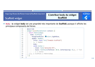 Scaffold widget
118
L’attribut body du widget
Scaffold
 Body : le widget body est une propriété très importante de Scaffold, puisque il affiche les
principaux composants de l’écran.
https://api.flutter.dev/flutter/material/Scaffold-class.html
 
