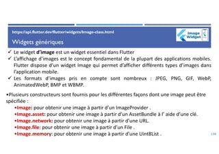 Widgets génériques
120
https://api.flutter.dev/flutter/widgets/Image-class.html
 Le widget d’image est un widget essentiel dans Flutter
 L’affichage d’images est le concept fondamental de la plupart des applications mobiles.
Flutter dispose d’un widget Image qui permet d’afficher différents types d’images dans
l’application mobile.
 Les formats d’images pris en compte sont nombreux : JPEG, PNG, GIF, WebP,
AnimatedWebP, BMP et WBMP.
•Plusieurs constructeurs sont fournis pour les différentes façons dont une image peut être
spécifiée :
•Image: pour obtenir une image à partir d’un ImageProvider .
•Image.asset: pour obtenir une image à partir d’un AssetBundle à l’ aide d’une clé.
•Image.network: pour obtenir une image à partir d’une URL.
•Image.file: pour obtenir une image à partir d’un File .
•Image.memory: pour obtenir une image à partir d’une Uint8List .
 