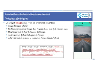 Widgets génériques
 Un widget Image peut voir les propriétés suivantes :
 image : l’image à afficher.
 fit : Comment inscrire l'image dans l'espace alloué lors de la mise en page.
 Height : permet de fixer la hauteur de l’image.
 width : permet de fixer la largeur de l’image.
 color : permet de changer la couleur de l’image (ajout d’effets).
121
https://api.flutter.dev/flutter/widgets/Image-class.html
 