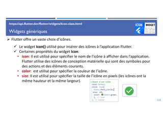Widgets génériques
122
 Flutter offre un vaste choix d’icônes.
 Le widget Icon() utilisé pour insérer des icônes à l’application Flutter.
 Certaines propriétés du widget Icon:
• icon: Il est utilisé pour spécifier le nom de l’icône à afficher dans l’application.
Flutter utilise des icônes de conception matérielle qui sont des symboles pour
des actions et des éléments courants.
• color: est utilisé pour spécifier la couleur de l’icône.
• size: Il est utilisé pour spécifier la taille de l’icône en pixels (les icônes ont la
même hauteur et la même largeur).
https://api.flutter.dev/flutter/widgets/Icon-class.html
 
