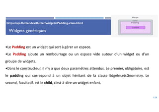 Widgets génériques
124
•Le Padding est un widget qui sert à gérer un espace.
•Le Padding ajoute un rembourrage ou un espace vide autour d’un widget ou d’un
groupe de widgets.
•Dans le constructeur, il n’y a que deux paramètres attendus. Le premier, obligatoire, est
le padding qui correspond à un objet héritant de la classe EdgeInsetsGeometry. Le
second, facultatif, est le child, c’est-à-dire un widget enfant.
https://api.flutter.dev/flutter/widgets/Padding-class.html
 