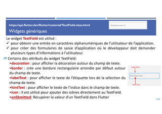 Widgets génériques
125
Le widget TextField est utilisé :
 pour obtenir une entrée en caractères alphanumériques de l’utilisateur de l’application.
 pour créer des formulaires de saisie d’application où le développeur doit demander
plusieurs types d’informations à l’utilisateur.
 Certains des attributs du widget TextField:
•decoration : pour afficher la décoration autour du champ de texte.
•border : crée une bordure rectangulaire arrondie par défaut autour
du champ de texte.
•labelText : pour afficher le texte de l’étiquette lors de la sélection du
champ de texte.
•hintText : pour afficher le texte de l’indice dans le champ de texte.
•icon : Il est utilisé pour ajouter des icônes directement au TextField.
•onSbmitted: Récupérer la valeur d’un TextField dans Flutter
https://api.flutter.dev/flutter/material/TextField-class.html
 