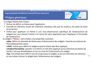 Widgets génériques
126
Le widget Theme dans Flutter:
 Permet de définir un thème pour l’application
 Contrôle les éléments visuels de l’interface utilisateur, tels que les couleurs, les styles de texte
et les formes.
 Utilisé pour appliquer un thème à une sous-arborescence spécifique de l’arborescence de
widgets (ou vous pouvez l’utiliser à la racine de votre application pour l’appliquer à l’ensemble
de l’application).
Le widget « Theme » dans Flutter a les propriétés suivantes :
•data: définir les données de thème pour l’arborescence des widgets. Il prend une instance de
ThemeDatacomme valeur.
•child: utilisée pour définir le widget auquel le thème doit être appliqué.
•shadowThemeOnly: spécifier si le thème ne doit être appliqué qu’aux éléments du thème de
l’ombre, tels que DropShadow, et non au reste de l’arborescence du widget.
•key: est utilisée pour définir une clé unique pour le widget, ce qui est utile dans les scénarios
où vous devez trouver le widget dans l’arborescence des widgets.
https://api.flutter.dev/flutter/material/Theme-class.html
 