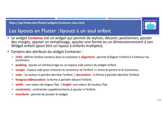 Les layouts en Flutter : layouts à un seul enfant
 Le widget Container est un widget qui permet de styliser, décorer, positionner, ajouter
des marges, ajouter un remplissage, ajouter une forme ou un dimensionnement à son
Widget enfant (peut être un layout à enfants multiples).
 Certains des attributs du widget Container :
 child : définit l’enfant contenu dans le container | alignment : permet d’aligner l’enfant à l’intérieur du
conteneur.
 padding : ajoute un rembourrage ou un espace vide autour du widget enfant.
 margin : Espace vide pour entourer le conteneur et l'enfant => entre le parent et le Conteneur.
 color : la couleur à peindre derrière l’enfant. | decoration : la forme à peindre derrière l’enfant.
 foregroundDecoration: la forme à peindre devant l’enfant.
 width : une valeur de largeur fixe. | height: une valeur de hauteur fixe.
 constraints : contraintes supplémentaires à ajouter à l’enfant.
 transform : permet de pivoter le widget.
130
https://api.flutter.dev/flutter/widgets/Container-class.html
 