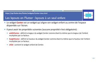 Les layouts en Flutter : layouts à un seul enfant
 Le widget Center est un widget qui aligne son widget enfant au centre de l'espace
disponible sur l'écran.
 Il peut avoir les propriétés suivantes (aucune propriété n’est obligatoire):
 widthFactor : définit la largeur du widget Center comme étant la même que la largeur de l'enfant
multipliée par ce facteur.
 heightFactor : définit la hauteur du widget Center comme étant la même que la hauteur de l'enfant
multipliée par ce facteur.
 child : contient le widget enfant de Center.
131
https://api.flutter.dev/flutter/widgets/Center-class.html
 