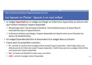 Les layouts en Flutter : layouts à un seul enfant
 Le widget Expanded est un widget qui élargit un enfant d’un layout Row ou Column afin
que l'enfant remplisse l'espace disponible.
 Remplissage selon l’axe principal (mainAxis) : horizontalement pour le layout Row et
verticalement pour le layout Column.
 Si plusieurs enfants sont élargis, l'espace disponible est réparti entre eux en fonction du
facteur de flexibilité (flex).
 Un widget Expanded doit être le descendant d’un widget Row ou Column.
 Il peut avoir les propriétés suivantes :
 fit : contrôle la manière dont le widget enfant remplit l’espace disponible : FlexFit.tight (valeur par
défaut) permet à l'enfant de remplir l'espace disponible ; FlexFit.loose permet au widget enfant d'être
aussi grand que l'espace disponible.
 flex : Le facteur de flexibilité à utiliser pour cet enfant.
 child : contient le widget enfant d’Expanded. 132
https://api.flutter.dev/flutter/widgets/Expanded-class.html
 