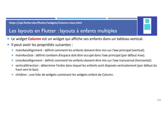 Les layouts en Flutter : layouts à enfants multiples
 Le widget Column est un widget qui affiche ses enfants dans un tableau vertical.
 Il peut avoir les propriétés suivantes :
 mainAxisAlignment : définit comment les enfants doivent être mis sur l’axe principal (vertical).
 mainAxisSize : définit combien d’espace doit être occupé dans l’axe principal (par défaut max).
 crossAxisAlignment : définit comment les enfants doivent être mis sur l’axe transversal (horizontal).
 verticalDirection : détermine l’ordre dans lequel les enfants sont disposés verticalement (par défaut du
haut vers le bas).
 children : une liste de widgets contenant les widgets enfant de Column.
133
https://api.flutter.dev/flutter/widgets/Column-class.html
 