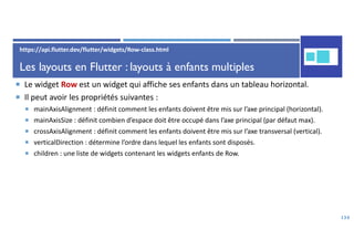Les layouts en Flutter : layouts à enfants multiples
 Le widget Row est un widget qui affiche ses enfants dans un tableau horizontal.
 Il peut avoir les propriétés suivantes :
 mainAxisAlignment : définit comment les enfants doivent être mis sur l’axe principal (horizontal).
 mainAxisSize : définit combien d’espace doit être occupé dans l’axe principal (par défaut max).
 crossAxisAlignment : définit comment les enfants doivent être mis sur l’axe transversal (vertical).
 verticalDirection : détermine l’ordre dans lequel les enfants sont disposés.
 children : une liste de widgets contenant les widgets enfants de Row.
134
https://api.flutter.dev/flutter/widgets/Row-class.html
 