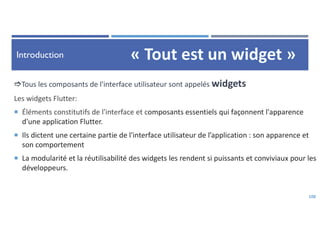 Introduction
108
Tous les composants de l'interface utilisateur sont appelés widgets
Les widgets Flutter:
 Éléments constitutifs de l'interface et composants essentiels qui façonnent l'apparence
d'une application Flutter.
 Ils dictent une certaine partie de l'interface utilisateur de l’application : son apparence et
son comportement
 La modularité et la réutilisabilité des widgets les rendent si puissants et conviviaux pour les
développeurs.
 