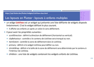 Les layouts en Flutter : layouts à enfants multiples
 un widge ListView est un widget qui présente une liste défilante de widgets disposés
linéairement. C’est le widget défilant le plus courant.
 Il affiche ses enfants un après un selon le sens défilement.
 Il peut avoir les propriétés suivantes :
 scrollDirection : définit la direction de défilement (horizontal ou vertical).
 clipBehaviour : contrôle si le contenu de ListView sera tronqué ou non.
 itemExtent : contrôle la zone de défilement dans le ListView.
 primary : définit si le widget ListView peut défiler ou non.
 shrinkWrap : définit si la taille de la zone de défilement sera déterminée par le contenu à
l’intérieur de ListView.
 children : une liste de widgets contenant les widgets enfants de ListView.
135
https://api.flutter.dev/flutter/widgets/ListView-class.html
 