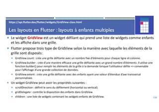Les layouts en Flutter : layouts à enfants multiples
 Le widget GridView est un widget défilant qui prend une liste de widgets comme enfants
et les affiche dans une grille.
 Flutter propose trois type de GridView selon la manière avec laquelle les éléments de la
grille sont disposés:
 GridView.count : crée une grille défilante avec un nombre fixe d’éléments pour chaque ligne et colonne.
 GridView.builder : crée d’une manière efficace une grille défilante avec un grand nombre d’éléments. Il utilise une
fonction builder() pour remplir les éléments de la grille à la demande lorsque l’utilisateur défile => convenable
pour l’affichage d’une grande collection de données.
 GridView.extent : crée une grille défilante avec des enfants ayant une valeur d’étendue d’axe transversal
personnalisée.
 Un widget GridView peut avoir les propriétés suivantes :
 scrollDirection : définit le sens du défilement (horizontal ou vertical).
 gridDelegate : contrôle la disposition des enfants dans GridView.
 children : une liste de widgets contenant les widgets enfants de GridView. 136
https://api.flutter.dev/flutter/widgets/GridView-class.html
 