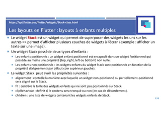 Les layouts en Flutter : layouts à enfants multiples
 Le widget Stack est un widget qui permet de superposer des widgets les uns sur les
autres => permet d’afficher plusieurs couches de widgets à l’écran (exemple : afficher un
texte sur une image).
 Un widget Stack possède deux types d’enfants :
 Les enfants positionnés : un widget enfant positionné est encapsulé dans un widget Positionned qui
possède au moins une propriété (top, right, left ou bottom) non nulle.
 Les enfants non positionnés : les widgets enfants du widget Stack sont positionnés en fonction de la
propriété d’alignement (par défaut coin supérieur gauche).
 Le widget Stack peut avoir les propriétés suivantes :
 alignement : contrôle la manière avec laquelle un widget non-positionné ou partiellement-positionné
sera aligné sur le Stack.
 fit : contrôle la taille des widgets enfants qui ne sont pas positionnés sur Stack.
 clipBehaviour : définit si le contenu sera tronqué ou non (en cas de débordement).
 children : une liste de widgets contenant les widgets enfants de Stack.
138
https://api.flutter.dev/flutter/widgets/Stack-class.html
 