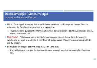 StatelessWidget / StatefulWidget
La notion d’états en Flutter
 L’état d’une application peut être défini comme étant tout ce qui se trouve dans la
mémoire de l’application pendant son exécution.
 Tous les widgets qui gèrent l’interface utilisateur de l’application : boutons, polices de textes,
icônes, animations, etc.
 État (State) : l'état correspond aux informations qui peuvent être lues de manière
synchrone lorsque le widget est construit et qui peuvent changer au cours du cycle de
vie du widget.
 En Flutter, un widget est soit avec état, soit sans état.
 Si un widget peut changer (lorsqu’un utilisateur interagit avec lui, par exemple), il est avec
état.
109
 