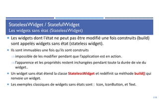 StatelessWidget / StatefulWidget
Les widgets sans état (StatelessWidget)
 Les widgets dont l'état ne peut pas être modifié une fois construits (build)
sont appelés widgets sans état (stateless widget).
 Ils sont immuables une fois qu'ils sont construits
impossible de les modifier pendant que l’application est en action.
l’apparence et les propriétés restent inchangées pendant toute la durée de vie du
widget..
 Un widget sans état étend la classe StatelessWidget et redéfinit sa méthode build() qui
renvoie un widget.
 Les exemples classiques de widgets sans états sont : Icon, IconButton, et Text.
110
 