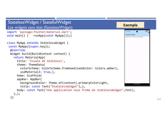 StatelessWidget / StatefulWidget
Les widgets sans état (StatelessWidget)
111
import 'package:flutter/material.dart';
void main() { runApp(const MyApp());}
class MyApp extends StatelessWidget {
const MyApp({super.key});
@override
Widget build(BuildContext context) {
return MaterialApp(
title: 'Essaie de Stateless',
theme: ThemeData(
colorScheme: ColorScheme.fromSeed(seedColor: Colors.amber),
useMaterial3: true,),
home: Scaffold(
appBar: AppBar(
backgroundColor: Theme.of(context).primaryColorLight,
title: const Text("StatelessWidget"),),
body: const Text("Une application sous frome de statelessWidget",font),
),);
}}
Exemple
 