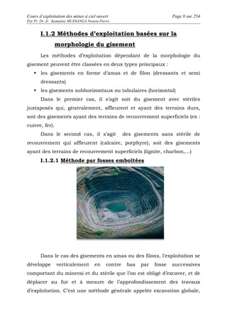 Cours d’exploitation des mines à ciel ouvert Page 8 sur 254 
Par Pr. Dr. Ir. Kamulete MUDIANGA Nsensu Pierre 
I.1.2 Méthodes d’exploitation basées sur la 
morphologie du gisement 
Les méthodes d’exploitation dépendant de la morphologie du 
gisement peuvent être classées en deux types principaux : 
 les gisements en forme d’amas et de filon (dressants et semi 
dressants) 
 les gisements subhorizontaux ou tabulaires (horizontal) 
Dans le premier cas, il s’agit soit du gisement avec stériles 
juxtaposés qui, généralement, affleurent et ayant des terrains durs, 
soit des gisements ayant des terrains de recouvrement superficiels (ex : 
cuivre, fer). 
Dans le second cas, il s’agit des gisements sans stérile de 
recouvrement qui affleurent (calcaire, porphyre), soit des gisements 
ayant des terrains de recouvrement superficiels (lignite, charbon,…) 
I.1.2.1 Méthode par fosses emboîtées 
Dans le cas des gisements en amas ou des filons, l’exploitation se 
développe verticalement en contre bas par fosse successives 
comportant du minerai et du stérile que l’on est obligé d’excaver, et de 
déplacer au fur et à mesure de l’approfondissement des travaux 
d’exploitation. C’est une méthode générale appelée excavation globale, 
 
