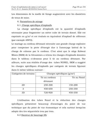 Cours d’exploitation des mines à ciel ouvert Page 98 sur 254 
Par Pr. Dr. Ir. Kamulete MUDIANGA Nsensu Pierre 
Les dimensions de la maille de forage augmentent avec les diamètres 
de trous de mine. 
6. Paramètres de mirage 
6.1. Charge spécifique d’explosifs 
La charge spécifique d’explosifs est la quantité d’explosifs 
nécessaire pour fragmenter un mètre cube de terrain donné. Elle est 
exprimée en g/m3 et est évaluée en équivalent d’explosif de référence 
(par exemple ANFO). 
Le mariage au cordeau détonant nécessite une grande charge explosive 
pour compenser la perte d’énergie due à l’amorçage latéral de la 
charge de colonne par le cordeau. C’est ainsi que le siège Kolwezi 
Mines (SKM) de la Gécamines a retenu les charges d’explosifs données 
dans le tableau ci-dessous pour li tir au cordeau détonant. Par 
ailleurs, suite aux réalités d’usage des tubes NONEL, SKM a suggéré 
les charges spécifiques d’explosifs par catégorie de terrain figurant 
dans le même tableau suivant : 
Charges Catégories de terrains spécifiques [g/m3] 
Tir au cordeau 
détonant 
Tir au Nonel 
2D 250-300 150-200 
3 450-650 250-350 
3D 720-920 450-550 
L’utilisation des tubes Nonel et la réduction des charges 
spécifiques présentent beaucoup d’avantages du point de vue 
technique que du point de vue économique et cela surtout lorsqu’on 
adopte des tirs séquentiels trou par trou. 
6.2 Hauteur de bourrage Hb 
 