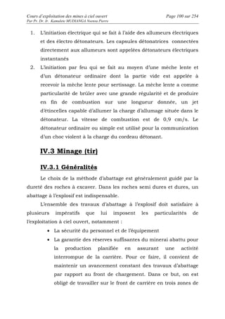 Cours d’exploitation des mines à ciel ouvert Page 100 sur 254 
Par Pr. Dr. Ir. Kamulete MUDIANGA Nsensu Pierre 
1. L’initiation électrique qui se fait à l’aide des allumeurs électriques 
et des électro détonateurs. Les capsules détonatrices connectées 
directement aux allumeurs sont appelées détonateurs électriques 
instantanés 
2. L’initiation par feu qui se fait au moyen d’une mèche lente et 
d’un détonateur ordinaire dont la partie vide est appelée à 
recevoir la mèche lente pour sertissage. La mèche lente a comme 
particularité de brûler avec une grande régularité et de produire 
en fin de combustion sur une longueur donnée, un jet 
d’étincelles capable d’allumer la charge d’allumage située dans le 
détonateur. La vitesse de combustion est de 0,9 cm/s. Le 
détonateur ordinaire ou simple est utilisé pour la communication 
d’un choc violent à la charge du cordeau détonant. 
IV.3 Minage (tir) 
IV.3.1 Généralités 
Le choix de la méthode d’abattage est généralement guidé par la 
dureté des roches à excaver. Dans les roches semi dures et dures, un 
abattage à l’explosif est indispensable. 
L’ensemble des travaux d’abattage à l’explosif doit satisfaire à 
plusieurs impératifs que lui imposent les particularités de 
l’exploitation à ciel ouvert, notamment : 
· La sécurité du personnel et de l’équipement 
· La garantie des réserves suffisantes du minerai abattu pour 
la production planifiée en assurant une activité 
interrompue de la carrière. Pour ce faire, il convient de 
maintenir un avancement constant des travaux d’abattage 
par rapport au front de chargement. Dans ce but, on est 
obligé de travailler sur le front de carrière en trois zones de 
 