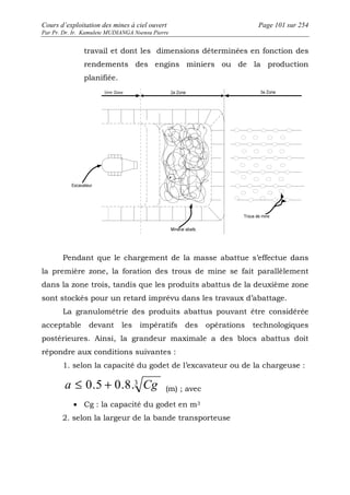Cours d’exploitation des mines à ciel ouvert Page 101 sur 254 
Par Pr. Dr. Ir. Kamulete MUDIANGA Nsensu Pierre 
travail et dont les dimensions déterminées en fonction des 
rendements des engins miniers ou de la production 
planifiée. 
Pendant que le chargement de la masse abattue s’effectue dans 
la première zone, la foration des trous de mine se fait parallèlement 
dans la zone trois, tandis que les produits abattus de la deuxième zone 
sont stockés pour un retard imprévu dans les travaux d’abattage. 
La granulométrie des produits abattus pouvant être considérée 
acceptable devant les impératifs des opérations technologiques 
postérieures. Ainsi, la grandeur maximale a des blocs abattus doit 
répondre aux conditions suivantes : 
1. selon la capacité du godet de l’excavateur ou de la chargeuse : 
a £ 0.5 + 0.8.3 Cg (m) ; avec 
· Cg : la capacité du godet en m3 
2. selon la largeur de la bande transporteuse 
 