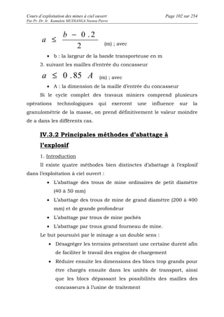 Cours d’exploitation des mines à ciel ouvert Page 102 sur 254 
Par Pr. Dr. Ir. Kamulete MUDIANGA Nsensu Pierre 
£ - 0 . 2 b 
2 
a 
(m) ; avec 
· b : la largeur de la bande transporteuse en m 
3. suivant les mailles d’entrée du concasseur 
a £ 0 . 85 A (m) ; avec 
· A : la dimension de la maille d’entrée du concasseur 
Si le cycle complet des travaux miniers comprend plusieurs 
opérations technologiques qui exercent une influence sur la 
granulométrie de la masse, on prend définitivement le valeur moindre 
de a dans les différents cas. 
IV.3.2 Principales méthodes d’abattage à 
l’explosif 
1. Introduction 
Il existe quatre méthodes bien distinctes d’abattage à l’explosif 
dans l’exploitation à ciel ouvert : 
· L’abattage des trous de mine ordinaires de petit diamètre 
(40 à 50 mm) 
· L’abattage des trous de mine de grand diamètre (200 à 400 
mm) et de grande profondeur 
· L’abattage par trous de mine pochés 
· L’abattage par trous grand fourneau de mine. 
Le but poursuivi par le minage a un double sens : 
· Désagréger les terrains présentant une certaine dureté afin 
de faciliter le travail des engins de chargement 
· Réduire ensuite les dimensions des blocs trop grands pour 
être chargés ensuite dans les unités de transport, ainsi 
que les blocs dépassant les possibilités des mailles des 
concasseurs à l’usine de traitement 
 